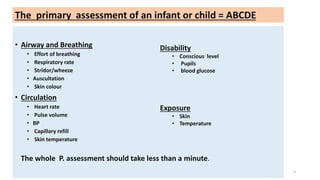• Airway and Breathing
• Effort of breathing
• Respiratory rate
• Stridor/wheeze
• Auscultation
• Skin colour
• Circulation
• Heart rate
• Pulse volume
• BP
• Capillary refill
• Skin temperature
Disability
• Conscious level
• Pupils
• blood glucose
Exposure
• Skin
• Temperature
The whole P. assessment should take less than a minute.
4
The primary assessment of an infant or child = ABCDE
 