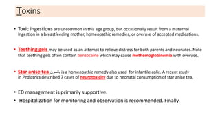 Toxins
• Toxic ingestions are uncommon in this age group, but occasionally result from a maternal
ingestion in a breastfeeding mother, homeopathic remedies, or overuse of accepted medications.
• Teething gels may be used as an attempt to relieve distress for both parents and neonates. Note
that teething gels often contain benzocaine which may cause methemoglobinemia with overuse.
• Star anise tea ‫يانسون‬ is a homeopathic remedy also used for infantile colic. A recent study
in Pediatrics described 7 cases of neurotoxicity due to neonatal consumption of star anise tea,
• ED management is primarily supportive.
• Hospitalization for monitoring and observation is recommended. Finally,
 