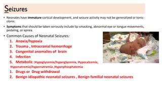 Seizures
• Neonates have immature cortical development, and seizure activity may not be generalized or tonic-
clonic.
• Symptoms that should be taken seriously include lip-smacking, abnormal eye or tongue movements,
pedaling, or apnea.
• Common Causes of Neonatal Seizures:
1. Anoxia/hypoxia
2. Trauma , Intracranial hemorrhage
3. Congenital anomalies of brain
4. Infection
5. Metabolic :Hypoglycemia/hyperglycemia, Hypocalcemia,
Hyponatremia/hypernatremia ,Hyperphosphatemia
1. Drugs or Drug withdrawal
2. Benign idiopathic neonatal seizures , Benign familial neonatal seizures
 