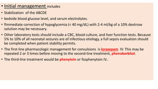 • Initial management includes
• Stabilization of the ABCDE
• bedside blood glucose level, and serum electrolytes.
• fImmediate correction of hypoglycemia (< 40 mg/dL) with 2-4 ml/kg of a 10% dextrose
solution may be necessary.
• Other laboratory tests should include a CBC, blood culture, and liver function tests. Because
5% to 10% of all neonatal seizures are of infectious etiology, a full sepsis evaluation should
be completed when patient stability permits.
• The first-line pharmacologic management for convulsions is lorazepam IV. This may be
repeated 2 or 3 times before moving to the second-line treatment, phenobarbital.
• The third-line treatment would be phenytoin or fosphenytoin IV..
 