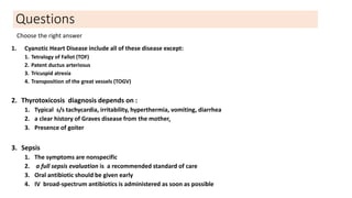 Questions
1. Cyanotic Heart Disease include all of these disease except:
1. Tetralogy of Fallot (TOF)
2. Patent ductus arteriosus
3. Tricuspid atresia
4. Transposition of the great vessels (TOGV)
2. Thyrotoxicosis diagnosis depends on :
1. Typical s/s tachycardia, irritability, hyperthermia, vomiting, diarrhea
2. a clear history of Graves disease from the mother.
3. Presence of goiter
3. Sepsis
1. The symptoms are nonspecific
2. a full sepsis evaluation is a recommended standard of care
3. Oral antibiotic should be given early
4. IV broad-spectrum antibiotics is administered as soon as possible
Choose the right answer
 