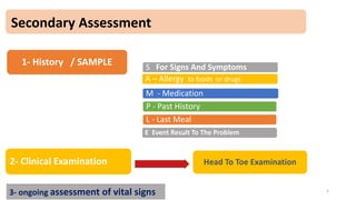 Secondary Assessment
1- History / SAMPLE S For Signs And Symptoms
A – Allergy to foods or drugs
M - Medication
P - Past History
L - Last Meal
E Event Result To The Problem
2- Clinical Examination Head To Toe Examination
Clue
3- ongoing assessment of vital signs 5
 