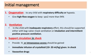 Initial management
Primary assessment of circulation as before
1. Oxygenation : to any child with respiratory difficulty or hypoxia.
• Give high‐flow oxygen to keep spo2 more than 94%
2. Ventilation
• In the child with inadequate respiratory effort, this should be supported
either with bag–valve–mask ventilation or intubation and intermittent
positive pressure ventilation.
3. Support circulation in shock
• Provide IV or intraosseous access should be gained
• immediate infusion of crystalloid (10- 20 ml/kg) given. In shock
• Vasoactive drugs 7
 