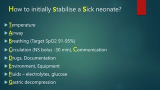 How to initially stabilise a sick neonate?
 Temperature
 Airway
 Breathing (Target SpO2 91-95%)
 Circulation (NS bolus -30 min), Communication
 Drugs, Documentation
 Environment, Equipment
 Fluids – electrolytes, glucose
 Gastric decompression
 