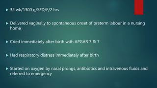  32 wk/1300 g/SFD/F/2 hrs
 Delivered vaginally to spontaneous onset of preterm labour in a nursing
home
 Cried immediately after birth with APGAR 7 & 7
 Had respiratory distress immediately after birth
 Started on oxygen by nasal prongs, antibiotics and intravenous fluids and
referred to emergency
 
