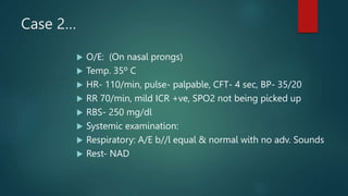 Case 2…
 O/E: (On nasal prongs)
 Temp. 35º C
 HR- 110/min, pulse- palpable, CFT- 4 sec, BP- 35/20
 RR 70/min, mild ICR +ve, SPO2 not being picked up
 RBS- 250 mg/dl
 Systemic examination:
 Respiratory: A/E b//l equal & normal with no adv. Sounds
 Rest- NAD
 