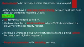Team concept to be developed where obs provider is also a part.
Institute should have a clear duty roaster sharing between dept with clear
clear cut guidelines regarding LR calls.
@AIIMS R-
 All deliveries attended by Ped JR.
 We have identified a list of conditions where PDCC should attend the
delivery or if the obs faculty request.
 We have a whatsapp group where between 8 am and 8 pm we update
bed status and high risk pregnancy.
 Proper documentation with debriefing sessions.
 