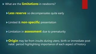  What are the limitations in newborns?
Less reserve so decompensates quite early
Limited & non-specific presentation
Limitation in assessment due to prematurity
Origin may be from insults during utero, birth or immediate post
natal period highlighting importance of each aspect of history
 