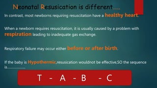 Neonatal Resusication is different…..
In contrast, most newborns requiring resuscitation have a healthy heart.
When a newborn requires resuscitation, it is usually caused by a problem with
respiration leading to inadequate gas exchange.
Respiratory failure may occur either before or after birth.
If the baby is Hypothermic,resusication wouldnot be effective,SO the sequence
is……………….
T - A - B - C
 