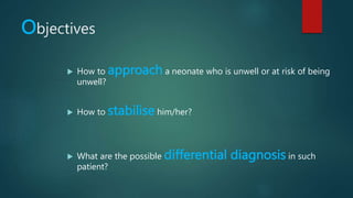 Objectives
 How to approach a neonate who is unwell or at risk of being
unwell?
 How to stabilise him/her?
 What are the possible differential diagnosis in such
patient?
 