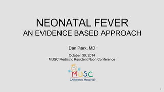NEONATAL FEVER 
AN EVIDENCE BASED APPROACH 
1 
Dan Park, MD 
October 30, 2014 
MUSC Pediatric Resident Noon Conference 
 