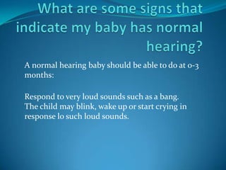 A normal hearing baby should be able to do at 0-3
months:

Respond to very loud sounds such as a bang.
The child may blink, wake up or start crying in
response lo such loud sounds.
 