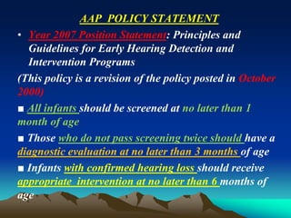 AAP POLICY STATEMENT
• Year 2007 Position Statement: Principles and
Guidelines for Early Hearing Detection and
Intervention Programs
(This policy is a revision of the policy posted in October
2000)
■ All infants should be screened at no later than 1
month of age
■ Those who do not pass screening twice should have a
diagnostic evaluation at no later than 3 months of age
■ Infants with confirmed hearing loss should receive
appropriate intervention at no later than 6 months of
age
 