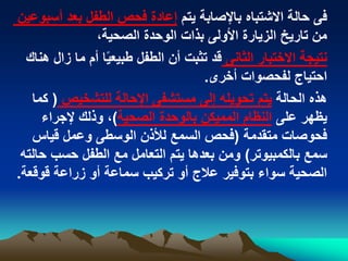 ‫يتم‬ ‫باإلصابة‬ ‫االشتباه‬ ‫حالة‬ ‫فى‬‫أسبوعي‬ ‫بعد‬ ‫الطفل‬ ‫فحص‬ ‫إعادة‬‫ن‬
،‫الصحية‬ ‫الوحدة‬ ‫بذات‬ ‫األولى‬ ‫الزيارة‬ ‫تاريخ‬ ‫من‬
‫الثانى‬ ‫االختبار‬ ‫نتيجة‬‫هن‬ ‫زال‬ ‫ما‬ ‫أم‬ ‫ا‬ً‫ي‬‫طبيع‬ ‫الطفل‬ ‫أن‬ ‫تثبت‬ ‫قد‬‫اك‬
‫أخرى‬ ‫لفحصوات‬ ‫احتياج‬.
‫الحالة‬ ‫هذه‬‫للتشخيص‬ ‫اإلحالة‬ ‫مستشفى‬ ‫إلى‬ ‫تحويله‬ ‫يتم‬(‫كما‬
‫على‬ ‫يظهر‬‫الصحية‬ ‫بالوحدة‬ ‫المميكن‬ ‫النظام‬)‫إلجراء‬ ‫وذلك‬ ،
‫متقدمة‬ ‫فحوصات‬(‫قياس‬ ‫وعمل‬ ‫الوسطى‬ ‫لألذن‬ ‫السمع‬ ‫فحص‬
‫بالكمبيوتر‬ ‫سمع‬)‫حالته‬ ‫حسب‬ ‫الطفل‬ ‫مع‬ ‫التعامل‬ ‫يتم‬ ‫بعدها‬ ‫ومن‬
‫قوقعة‬ ‫زراعة‬ ‫أو‬ ‫سماعة‬ ‫تركيب‬ ‫أو‬ ‫عالج‬ ‫بتوفير‬ ‫سواء‬ ‫الصحية‬.
 