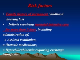 Risk factors
• Family history of permanent childhood
hearing loss
• Infants requiring neonatal intensive care
for more than 5 days, including
administration of:
o Assisted ventilation,
o Ototoxic medications,
o Hyperbilirubinemia requiring exchange
transfusion
 