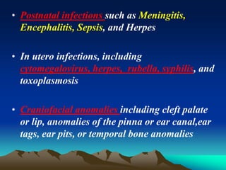 • Postnatal infections such as Meningitis,
Encephalitis, Sepsis, and Herpes
• In utero infections, including
cytomegalovirus, herpes, rubella, syphilis, and
toxoplasmosis
• Craniofacial anomalies including cleft palate
or lip, anomalies of the pinna or ear canal,ear
tags, ear pits, or temporal bone anomalies
 