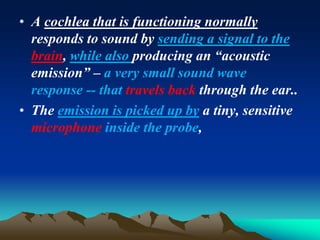 • A cochlea that is functioning normally
responds to sound by sending a signal to the
brain, while also producing an “acoustic
emission” – a very small sound wave
response -- that travels back through the ear..
• The emission is picked up by a tiny, sensitive
microphone inside the probe,
 
