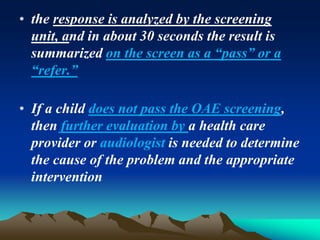 • the response is analyzed by the screening
unit, and in about 30 seconds the result is
summarized on the screen as a “pass” or a
“refer.”
• If a child does not pass the OAE screening,
then further evaluation by a health care
provider or audiologist is needed to determine
the cause of the problem and the appropriate
intervention
 