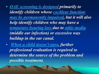 • OAE screening is designed primarily to
identify children whose cochlear function
may be permanently impaired, but it will also
help identify children who may have a
temporary hearing loss due to otitis media
(middle ear infection) or excessive wax
buildup in the ear canal.
• When a child doesn’t pass, further
professional evaluation is required to
determine the source of the problem and
possible treatment.
 