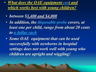 • What does the OAE equipment cost and
which works best with young children?
• between $3,400 and $4,000
• In addition, the disposable probe covers, at
least one per child, range from about 20 cents
to a dollar each
• Some OAE equipment that can be used
successfully with newborns in hospital
settings does not work well with young who
children are upright and wiggling!
 