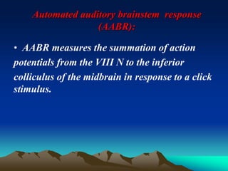 Automated auditory brainstem response
(AABR):
• AABR measures the summation of action
potentials from the VIII N to the inferior
colliculus of the midbrain in response to a click
stimulus.
 