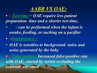 AABR VS OAE:
• 1-Test time − OAE require less patient
preparation time and a shorter test time,
• - can be performed when the infant is
awake, feeding, or sucking on a pacifier
• 2-Interference −
• OAE is sensitive to background noise and
noise generated by the baby
•3- False positve: Increased false-positive rate
with OAE, caused by vernix occluding the
external ear canal
 