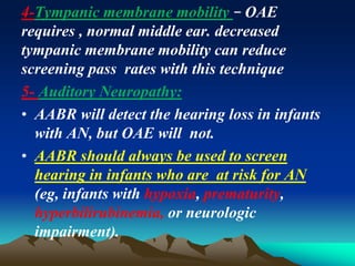 4-Tympanic membrane mobility − OAE
requires , normal middle ear. decreased
tympanic membrane mobility can reduce
screening pass rates with this technique
5- Auditory Neuropathy:
• AABR will detect the hearing loss in infants
with AN, but OAE will not.
• AABR should always be used to screen
hearing in infants who are at risk for AN
(eg, infants with hypoxia, prematurity,
hyperbilirubinemia, or neurologic
impairment).
 