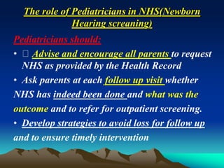 The role of Pediatricians in NHS(Newborn
Hearing screaning)
Pediatricians should:
• Advise and encourage all parents to request
NHS as provided by the Health Record
• Ask parents at each follow up visit whether
NHS has indeed been done and what was the
outcome and to refer for outpatient screening.
• Develop strategies to avoid loss for follow up
and to ensure timely intervention
 