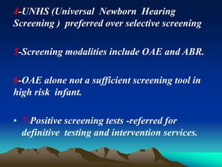 4-UNHS (Universal Newborn Hearing
Screening ) preferred over selective screening
5-Screening modalities include OAE and ABR.
6-OAE alone not a sufficient screening tool in
high risk infant.
• 7-Positive screening tests -referred for
definitive testing and intervention services.
 