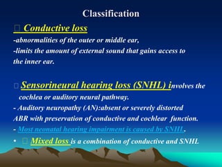 Classification
Conductive loss
-abnormalities of the outer or middle ear,
-limits the amount of external sound that gains access to
the inner ear.
Sensorineural hearing loss (SNHL) involves the
cochlea or auditory neural pathway.
- Auditory neuropathy (AN):absent or severely distorted
ABR with preservation of conductive and cochlear function.
- Most neonatal hearing impairment is caused by SNHL.
• Mixed loss is a combination of conductive and SNHL
 