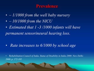 Prevalence
• – 1/1000 from the well baby nursery
• – 10/1000 from the NICU
• Estimated that 1 -3 /1000 infants will have
permanent sensorineural hearing loss.
• Rate increases to 6/1000 by school age
• Rehabilitation Council of India. Status of Disability in India-2000: New Delhi;
2000. p. 172-185
 