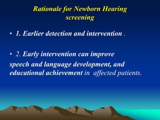 Rationale for Newborn Hearing
screening
• 1. Earlier detection and intervention .
• 2. Early intervention can improve
speech and language development, and
educational achievement in affected patients.
 