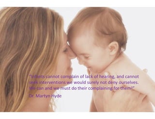 Infants cannot complain of lack of hearing, and cannot
seek interventions we would surely not deny ourselves.
We can and we must do their complaining for them!
Dr. Martyn Hyde
 