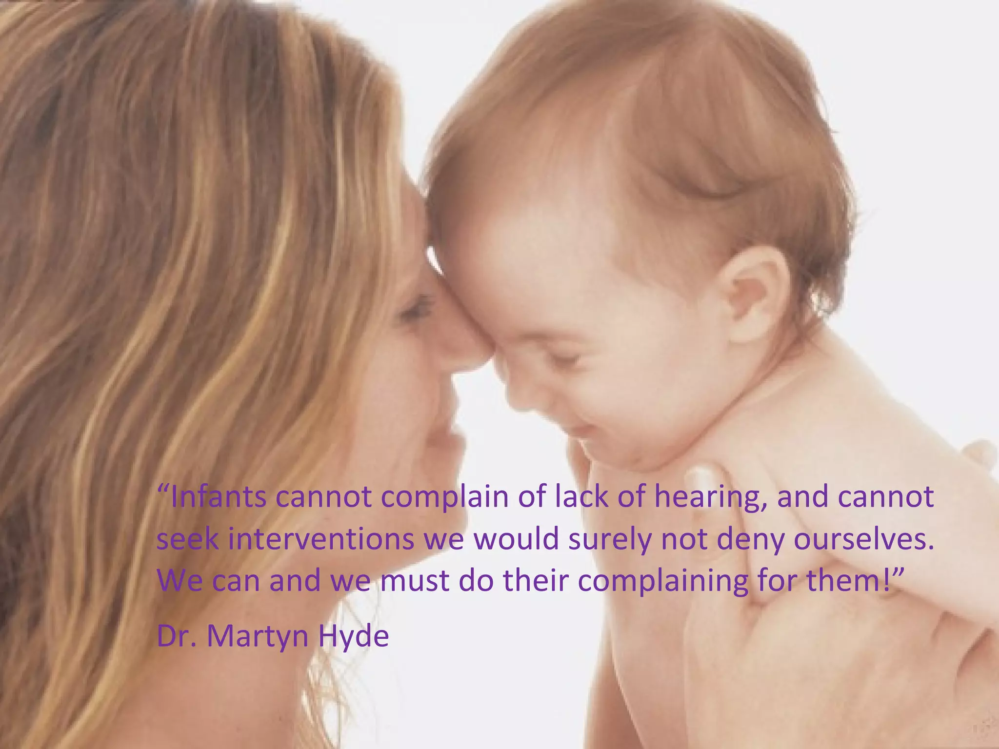 
    “Infants cannot complain of lack of hearing, and cannot
    seek interventions we would surely not deny ourselves.
    We can and we must do their complaining for them!”
    Dr. Martyn Hyde
 