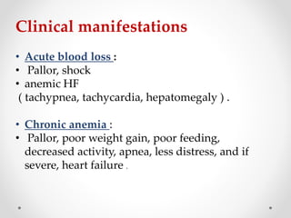 Clinical manifestations
• Acute blood loss :
• Pallor, shock
• anemic HF
( tachypnea, tachycardia, hepatomegaly ) .
• Chronic anemia :
• Pallor, poor weight gain, poor feeding,
decreased activity, apnea, less distress, and if
severe, heart failure .
 