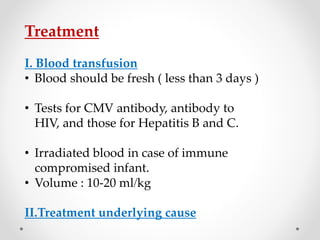 Treatment
I. Blood transfusion
• Blood should be fresh ( less than 3 days )
• Tests for CMV antibody, antibody to
HIV, and those for Hepatitis B and C.
• Irradiated blood in case of immune
compromised infant.
• Volume : 10-20 ml/kg
II.Treatment underlying cause
 