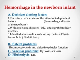 A. Deficient clotting factors
1.Transitory deficiencies of the vitamin K-dependent
factors ( hemorrhagic disease
of the newborn )
2.With associated diseases : DIC, and significant liver
disease .
3.Inherited abnormalities of clotting factors: Classic
hemophilia ( F8 deficiency .
B. Platelet problems
Thrombocytopenia and defective platelet function.
C- Vascular problems: Hypoxia, acidosis
D- Fibrinolysis: DIC
 