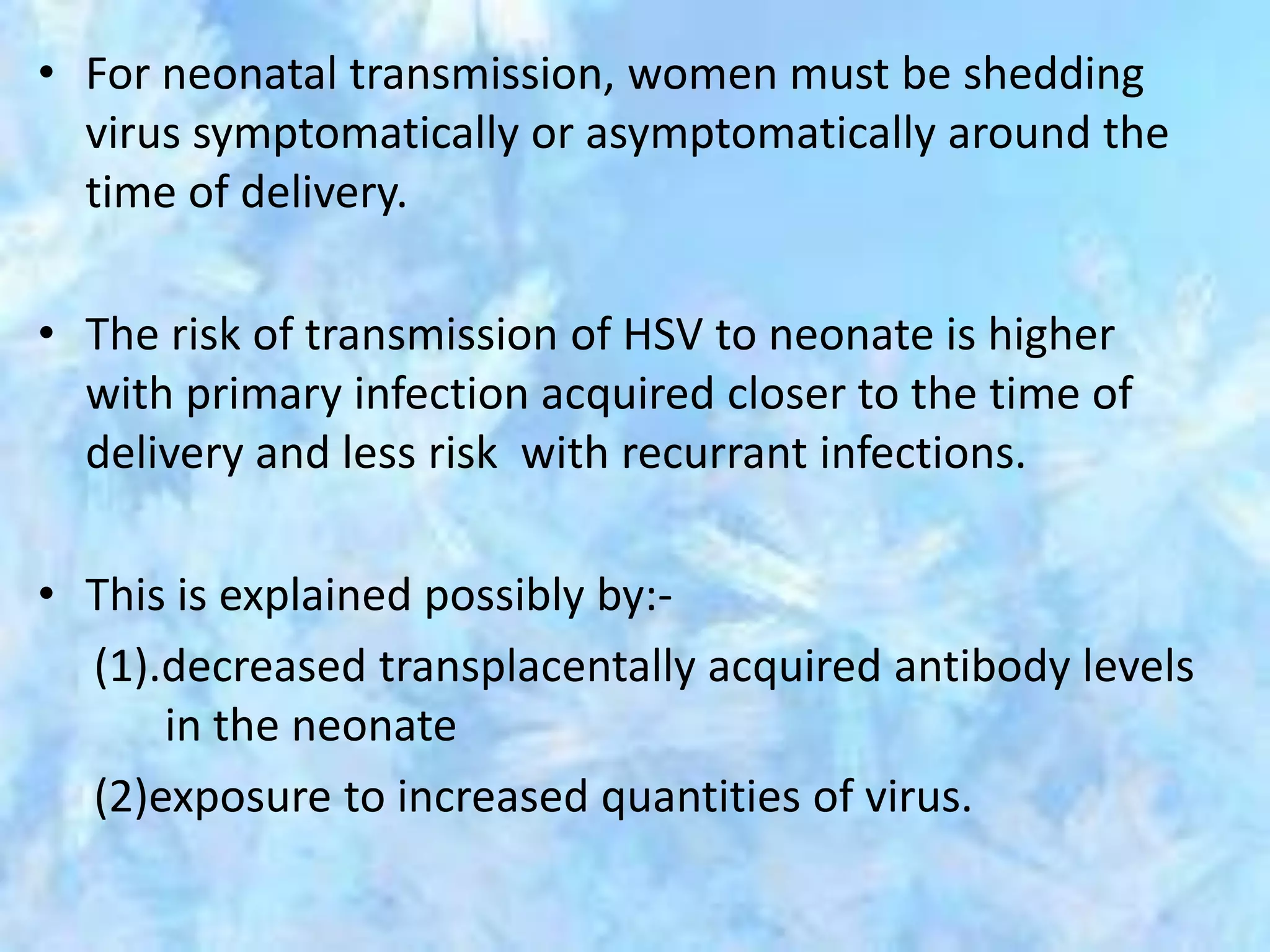 • For neonatal transmission, women must be shedding
virus symptomatically or asymptomatically around the
time of delivery.
• The risk of transmission of HSV to neonate is higher
with primary infection acquired closer to the time of
delivery and less risk with recurrant infections.
• This is explained possibly by:-
(1).decreased transplacentally acquired antibody levels
in the neonate
(2)exposure to increased quantities of virus.