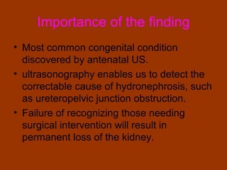 Importance of the finding
• Most common congenital condition
  discovered by antenatal US.
• ultrasonography enables us to detect the
  correctable cause of hydronephrosis, such
  as ureteropelvic junction obstruction.
• Failure of recognizing those needing
  surgical intervention will result in
  permanent loss of the kidney.
 