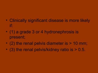 • Clinically significant disease is more likely
  if:
• (1) a grade 3 or 4 hydronephrosis is
  present;
• (2) the renal pelvis diameter is > 10 mm;
• (3) the renal pelvis/kidney ratio is > 0.5.
 