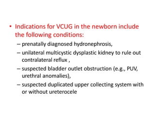 • Indications for VCUG in the newborn include
the following conditions:
– prenatally diagnosed hydronephrosis,
– unilateral multicystic dysplastic kidney to rule out
contralateral reflux ,
– suspected bladder outlet obstruction (e.g., PUV,
urethral anomalies),
– suspected duplicated upper collecting system with
or without ureterocele
 