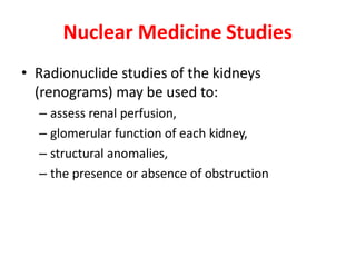 Nuclear Medicine Studies
• Radionuclide studies of the kidneys
(renograms) may be used to:
– assess renal perfusion,
– glomerular function of each kidney,
– structural anomalies,
– the presence or absence of obstruction
 