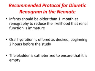 Recommended Protocol for Diuretic
Renogram in the Neonate
• Infants should be older than 1 month at
renography to reduce the likelihood that renal
function is immature
• Oral hydration is offered as desired, beginning
2 hours before the study
• The bladder is catheterized to ensure that it is
empty
 