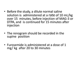 • Before the study, a dilute normal saline
solution is administered at a rate of 10 mL/kg
over 15 minutes, before injection of MAG-3 or
DTPA, and is continued for 15 minutes after
injection
• The renogram should be recorded in the
supine position
• Furosemide is administered at a dose of 1
mg/ kg after 20 to 30 minutes
 