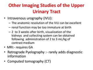 Other Imaging Studies of the Upper
Urinary Tract
• Intravenous urography (IVU):
– The anatomic resolution of the IVU can be excellent
– renal function may be too immature at birth
– 2 to 3 weeks after birth, visualization of the
kidneys and collecting system can be obtained
following administration of 2 to 3 mL/kg of
contrast medium
• MRI:- requires GA
• Retrograde Pyelography :- rarely adds diagnostic
information
• Computed tomography (CT)
 