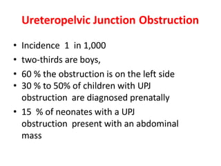 Ureteropelvic Junction Obstruction
• Incidence 1 in 1,000
• two-thirds are boys,
• 60 % the obstruction is on the left side
• 30 % to 50% of children with UPJ
obstruction are diagnosed prenatally
• 15 % of neonates with a UPJ
obstruction present with an abdominal
mass
 