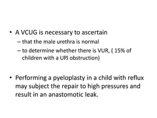 • A VCUG is necessary to ascertain
– that the male urethra is normal
– to determine whether there is VUR, ( 15% of
children with a UPJ obstruction)
• Performing a pyeloplasty in a child with reflux
may subject the repair to high pressures and
result in an anastomotic leak.
 