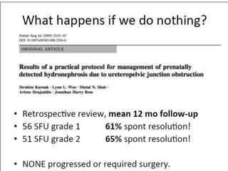 •The most important diagnostic study is the “well-
tempered” MAG-3 diuretic renogram
•Obstruction
– Type 3 slope
– T ½ >20 mins
– Diffn function <35%
•Exceptions to this approach include
– an infant with a solitary kidney,
– bilateral hydronephrosis,
– reduced renal function,
– an abdominal mass,
– constant abdominal pain
 