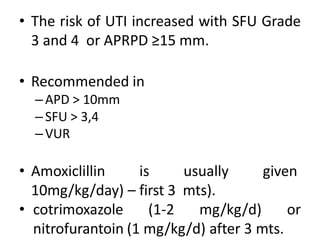 • The risk of UTI increased with SFU Grade
3 and 4 or APRPD ≥15 mm.
• Recommended in
–APD > 10mm
–SFU > 3,4
–VUR
• Amoxiclillin is usually given
10mg/kg/day) – first 3 mts).
• cotrimoxazole (1-2 mg/kg/d) or
nitrofurantoin (1 mg/kg/d) after 3 mts.
 