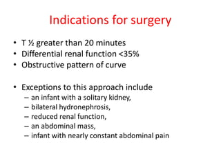 Indications for surgery
• T ½ greater than 20 minutes
• Differential renal function <35%
• Obstructive pattern of curve
• Exceptions to this approach include
– an infant with a solitary kidney,
– bilateral hydronephrosis,
– reduced renal function,
– an abdominal mass,
– infant with nearly constant abdominal pain
 